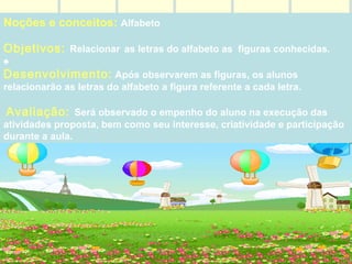 Noções e conceitos:  Alfabeto  Objetivos:  Relacionar   as letras do alfabeto as  figuras conhecidas. ♠ Desenvolvimento:   Após observarem as figuras, os alunos relacionarão as letras do alfabeto a figura referente a cada letra. Avaliação:  Será observado o empenho do aluno na execução das atividades proposta, bem como seu interesse, criatividade e participação durante a aula.                                                                                                                                                                                                                                                                                                                                                                                                   