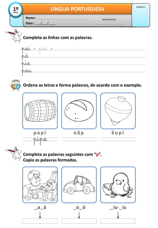 Completa as linhas com as palavras.
Completa as palavras seguintes com “p”.
Copia as palavras formadas.
pai – pai –
pá
pia
pau
Ordena as letras e forma palavras, de acordo com o exemplo.
p a p i o ã p ã o p i
pipa
__a__á __o__ó __iu-__iu
Data : ___/___/____
INFORMAÇÃO :
Nome :
LÍNGUA PORTUGUESA1ºANO
RUBRICA :
 