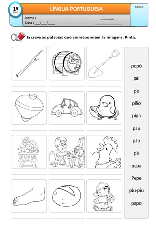 Escreve as palavras que correspondem às imagens. Pinta.
popó
pai
pé
pião
pipa
pau
pão
pá
papa
Pepe
piu-piu
papo
Data : ___/___/____
INFORMAÇÃO :
Nome :
LÍNGUA PORTUGUESA1ºANO
RUBRICA :
 