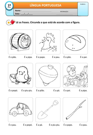 Lê as frases. Circunda a que está de acordo com a figura.
É o pão. É a pipa. É o papo. É o pau. É o pão. É o pai.
É o popó. É o piu-piu. É o pião. É a pá. É o pai. É a pipa.
É o pau. É o popó. É a pá. É o piu-piu. É o papo. É o pau.
Data : ___/___/____
INFORMAÇÃO :
Nome :
LÍNGUA PORTUGUESA1ºANO
RUBRICA :
 