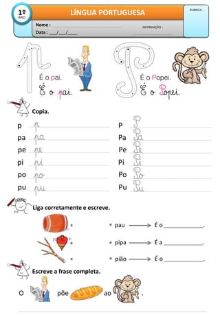 Copia.
Escreve a frase completa.
O põe ao .
pau
pipa
pião
p
pa
pe
pi
po
pu
P
Pa
Pe
Pi
Po
Pu
Liga corretamente e escreve.
É o ___________________.
É a ___________________.
É o ___________________.
Data : ___/___/____
INFORMAÇÃO :
Nome :
LÍNGUA PORTUGUESA1ºANO
RUBRICA :
 