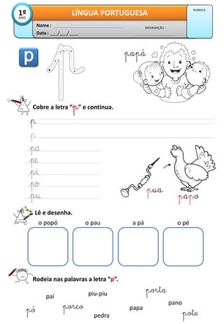 Cobre a letra “p” e continua.
Lê e desenha.
o popó o pau a pá o pé
Rodeia nas palavras a letra “p”.
pai
porco
pedra
piu-piu
pó papa
pote
porta
pano
Data : ___/___/____
INFORMAÇÃO :
Nome :
LÍNGUA PORTUGUESA1ºANO
RUBRICA :
pua
papo
papá
 