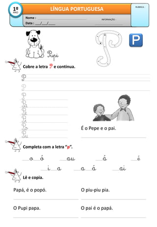Cobre a letra P e continua.
Pupi
Completa com a letra “p”.
_o_ó _au _á _é
_i_a _a_á _ai
Lê e copia.
Papá, é o popó.
O Pupi papa.
O piu-piu pia.
O pai é o papá.
Data : ___/___/____
INFORMAÇÃO :
Nome :
LÍNGUA PORTUGUESA1ºANO
RUBRICA :
É o Pepe e o pai.
 