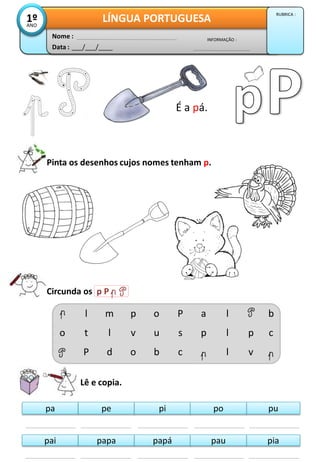 É a pá.
Pinta os desenhos cujos nomes tenham p.
Circunda os p P
Lê e copia.
pa pupe pi po
pai piapapa papá pau
o
l
t
P
m
l
d
p
v
o
o
u
b
P
s
c
a
p
l
l
l
p
v
b
c
Data : ___/___/____
INFORMAÇÃO :
Nome :
LÍNGUA PORTUGUESA1ºANO
RUBRICA :
 