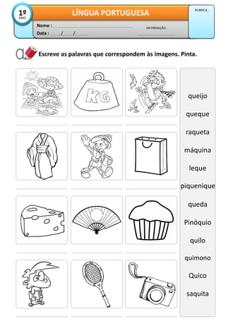 Escreve as palavras que correspondem às imagens. Pinta.
queijo
queque
raqueta
máquina
leque
Piqueniq
queda
Pinóquio
quilo
quimono
Quico
saquita
Data : / /
INFORMAÇÃO :
Nome :
LÍNGUA PORTUGUESA1ºANO
RUBRICA :
piquenique
 