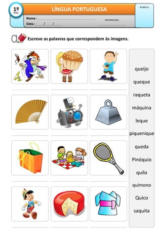 Escreve as palavras que correspondem às imagens.
Data : / /
INFORMAÇÃO :
Nome :
LÍNGUA PORTUGUESA1ºANO
RUBRICA :
queijo
queque
raqueta
máquina
leque
Piqueniq
queda
Pinóquio
quilo
quimono
Quico
saquita
piquenique
 