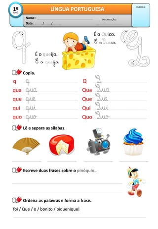 Copia.
Data : / /
INFORMAÇÃO :
Nome :
LÍNGUA PORTUGUESA1ºANO
RUBRICA :
Escreve duas frases sobre o pinóquio.
q
qua
que
qui
quo
Q
Qua
Que
Qui
Quo
É o queijo.
É o queijo.
É o Quico.
É o uico.
Lê e separa as sílabas.
Ordena as palavras e forma a frase.
foi / Que / o / bonito / piquenique!
 
