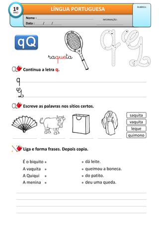 Data : / /
INFORMAÇÃO :
Nome :
LÍNGUA PORTUGUESA1ºANO
RUBRICA :
Escreve as palavras nos sítios certos.
Continua a letra q.
Liga e forma frases. Depois copia.
raqueta
saquita
vaquita
leque
quimono
É o biquito dá leite.
A vaquita queimou a boneca.
A Quiqui do patito.
A menina deu uma queda.
 