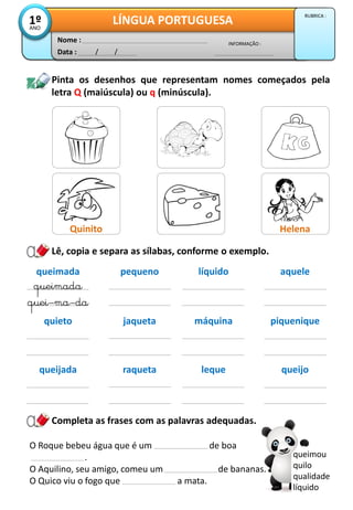 Lê, copia e separa as sílabas, conforme o exemplo.
Data : / /
INFORMAÇÃO :
Nome :
LÍNGUA PORTUGUESA1ºANO
RUBRICA :
queimada
quei–ma–da
pequeno
Pinta os desenhos que representam nomes começados pela
letra Q (maiúscula) ou q (minúscula).
queimada
líquido aquele
quieto jaqueta máquina piquenique
queijada raqueta leque queijo
Completa as frases com as palavras adequadas.
queimou
quilo
qualidade
líquido
Quinito Helena
O Roque bebeu água que é um de boa
.
O Aquilino, seu amigo, comeu um de bananas.
O Quico viu o fogo que a mata.
 