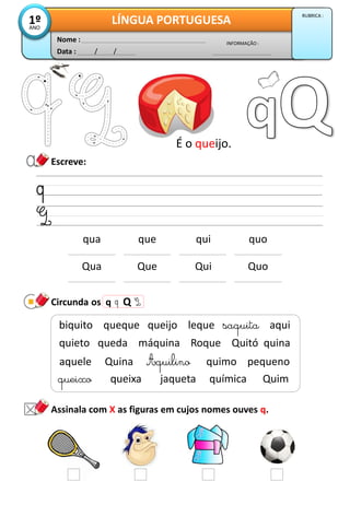 Escreve:
Circunda os q Q
Data : / /
INFORMAÇÃO :
Nome :
LÍNGUA PORTUGUESA1ºANO
RUBRICA :
qua que qui quo
Qua Que Qui Quo
É o queijo.
queixo queixa jaqueta química Quim
biquito queque queijo leque saquita aqui
quieto queda máquina Roque Quitó quina
aquele Quina Aquilino quimo pequeno
Assinala com X as figuras em cujos nomes ouves q.
 