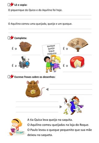 A tia Quica leva queijo na saquita.
O Aquilino comeu queijadas na loja do Roque.
O Paulo levou o queque pequenito que sua mãe
deixou na saqueta.
Escreve frases sobre os desenhos:
Completa:
É a É o
Lê e copia:
O piquenique do Quico e do Aquilino foi hoje.
O Aquilino comeu uma queijada, queijo e um queque.
É oÉ o
 