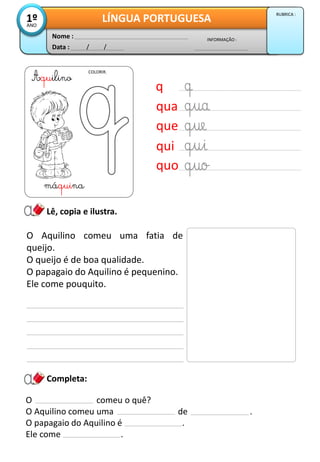Data : / /
INFORMAÇÃO :
Nome :
LÍNGUA PORTUGUESA1ºANO
RUBRICA :
Completa:
COLORIR.
Lê, copia e ilustra.
O Aquilino comeu uma fatia de
queijo.
O queijo é de boa qualidade.
O papagaio do Aquilino é pequenino.
Ele come pouquito.
O comeu o quê?
O Aquilino comeu uma de .
O papagaio do Aquilino é .
Ele come .
q
qua
que
qui
quo
Aquilino
máquina
 