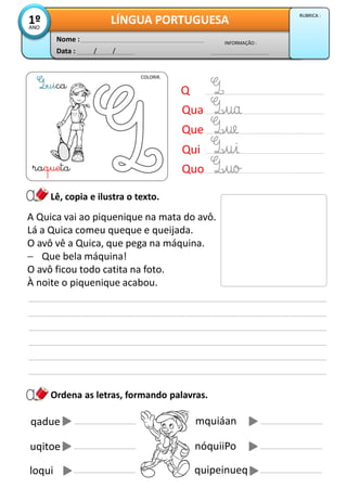 Data : / /
INFORMAÇÃO :
Nome :
LÍNGUA PORTUGUESA1ºANO
RUBRICA :
Ordena as letras, formando palavras.
Lê, copia e ilustra o texto.
A Quica vai ao piquenique na mata do avô.
Lá a Quica comeu queque e queijada.
O avô vê a Quica, que pega na máquina.
 Que bela máquina!
O avô ficou todo catita na foto.
À noite o piquenique acabou.
COLORIR.
uica
raqueta
Q
Qua
Que
Qui
Quo
qadue mquiáan
uqitoe nóquiiPo
loqui quipeinueq
 