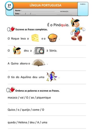 Escreve as frases completas.
Data : / /
INFORMAÇÃO :
Nome :
LÍNGUA PORTUGUESA1ºANO
RUBRICA :
A Quina abana o .
O Roque leva o e o .
O deu a à Sónia.
O tio do Aquilino deu uma .
macaco / vai / O / ao / piquenique
Quico / o / queijo / come / O
queda / Helena / deu / A / uma
Ordena as palavras e escreve as frases.
É o Pinóquio.
 