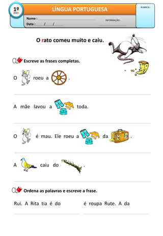 O roeu a .
Escreve as frases completas.
A mãe lavou a toda.
Data : / /
INFORMAÇÃO :
Nome :
LÍNGUA PORTUGUESA1ºANO
RUBRICA :
O rato comeu muito e caiu.
O é mau. Ele roeu a da .
A caiu do .
Rui. A Rita tia é do
Ordena as palavras e escreve a frase.
é roupa Rute. A da
 