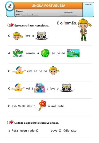 O leva o .
Escreve as frases completas.
A comeu a ao pé do .
Data : / /
INFORMAÇÃO :
Nome :
LÍNGUA PORTUGUESA1ºANO
RUBRICA :
O vai à e leva o .
a Ruca levou rede O
Ordena as palavras e escreve a frase.
ouve O rádio rato
O avô Vilela deu o à avó Rute.
É o Romão.
O vive ao pé do .
 