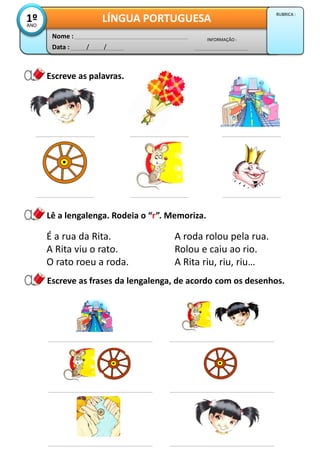 Escreve as palavras.
Data : / /
INFORMAÇÃO :
Nome :
LÍNGUA PORTUGUESA1ºANO
RUBRICA :
Lê a lengalenga. Rodeia o “r”. Memoriza.
É a rua da Rita. A roda rolou pela rua.
A Rita viu o rato. Rolou e caiu ao rio.
O rato roeu a roda. A Rita riu, riu, riu…
Escreve as frases da lengalenga, de acordo com os desenhos.
 