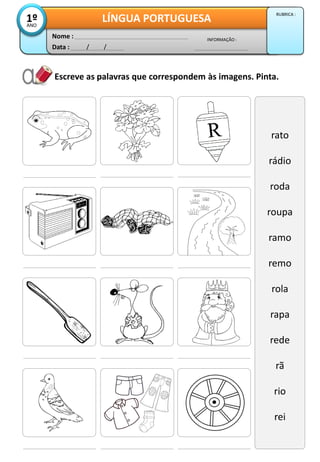 Escreve as palavras que correspondem às imagens. Pinta.
rato
rádio
roda
roupa
ramo
remo
rola
rapa
rede
rã
rio
rei
Data : / /
INFORMAÇÃO :
Nome :
LÍNGUA PORTUGUESA1ºANO
RUBRICA :
 