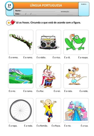Lê as frases. Circunda a que está de acordo com a figura.
É o remo. É o ramo. É o rádio. É o rico. É a rã. É a roupa.
É o rio. É o ramo. É o Rui. É o rei. É o rato. É a rede.
É a rapa. É a roda. É o Romão. É o Ruca. É o rio. É a rua.
Data : / /
INFORMAÇÃO :
Nome :
LÍNGUA PORTUGUESA1ºANO
RUBRICA :
 