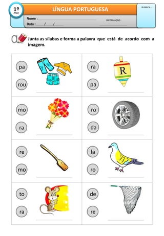 Junta as sílabas e forma a palavra que está de acordo com a
imagem.
pa
rou
Data : / /
INFORMAÇÃO :
Nome :
LÍNGUA PORTUGUESA1ºANO
RUBRICA :
ro
da
re
mo
mo
ra
ra
pa
la
ro
to
ra
de
re
 