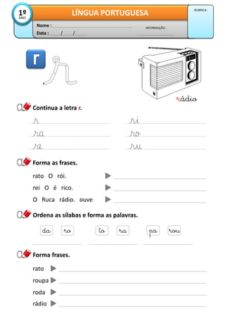 Data : / /
INFORMAÇÃO :
Nome :
LÍNGUA PORTUGUESA1ºANO
RUBRICA :
Continua a letra r.
Forma as frases.
rádio
rato O rói.
rei O é rico.
O Ruca rádio. ouve
Ordena as sílabas e forma as palavras.
da ro to ra pa rou
Forma frases.
rato
roupa
roda
rádio
 