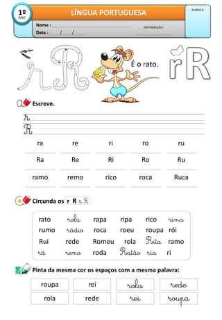 Escreve.
Circunda os r R
Data : / /
INFORMAÇÃO :
Nome :
LÍNGUA PORTUGUESA1ºANO
RUBRICA :
ramo remo rico roca Ruca
ra re ri ro ru
rã remo roda Ratão ria ri
rato rola rapa ripa rico rima
rumo rádio roca roeu roupa rói
Rui rede Romeu rola Rita ramo
Ra Re Ri Ro Ru
Pinta da mesma cor os espaços com a mesma palavra:
roupa rei rola rede
rola rede rei roupa
É o rato.
 