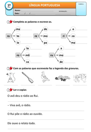 Data : / /
INFORMAÇÃO :
Nome :
LÍNGUA PORTUGUESA1ºANO
RUBRICA :
Completa as palavras e escreve-as.
ra
ma
to
io
Ler e copiar.
re
de
mo
pa
ri
o
co
ma
ro
lo
mã
ca
ru
a
mo
de
Com as palavras que escreveste faz a legenda das gravuras.
O avô deu o rádio ao Rui.
 Viva avô, o rádio.
O Rui põe o rádio ao ouvido.
Ele ouve o relato todo.
 