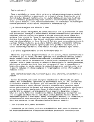 NOSSA LÍNGUA_NOSSA PÁTRIA

Page 2 of 5

- E como isso ocorre?
- É que as sociedades, no mundo inteiro, tornaram-se cada vez mais centradas na escrita. A
cada momento, multiplicam-se as demandas por práticas de leitura e de escrita, não só na
chamada cultura do papel, mas também na nova cultura da tela, com os meios eletrônicos,
que, ao contrário do que se costuma pensar, utilizam-se fundamentalmente da escrita, são
novos suportes da escrita. Assim, nas sociedades letradas, ser alfabetizado é insuficiente para
vivenciar plenamente a cultura escrita e responder às demandas de hoje.
- Qual tem sido a reação a esse fenômeno lá fora?
- Nos Estados Unidos e na Inglaterra, há grande preocupação com o que consideram um baixo
nível de literacy da população, e, periodicamente, realizam-se testes nacionais para avaliar as
habilidades de leitura e de escrita da população adulta e orientar políticas de superação do
problema. Outro exemplo é a França. Os franceses diferenciam illettrisme muito claramente
illettrisme de analphabétisme . Este último é considerado problema já vencido, com exceção
para imigrantes analfabetos em língua francesa. Já illettrisme surge como problema recente da
população francesa. Basta dizer que a palavra illettrisme só entrou no dicionário, na França,
nos anos 80. Em Portugal é recente a preocupação com a questão do letramento, que lá
ganhou a denominação de literacia, numa tradução mais ao pé da letra do inglês literacy .
- O que explica o aparecimento do conceito de letramento entre nós?
- Não se trata propriamente do aparecimento de um novo conceito, mas do reconhecimento de
um fenômeno que, por não ter, até então, significado social, permanecia submerso. Desde os
tempos do Brasil Colônia, e até muito recentemente, o problema que enfrentávamos em
relação à cultura escrita era o analfabetismo, o grande número de pessoas que não sabiam ler
e escrever. Assim, a palavra de ordem era alfabetizar. Esse problema foi, nas últimas décadas,
relativamente superado, vencido de forma pelo menos razoável. Mas a preocupação com o
letramento passou a ter grande presença na escola, ainda que sem o reconhecimento e o uso
da palavra, traduzido em ações pedagógicas de reorganização do ensino e reformulação dos
modos de ensinar.
- Como o conceito de letramento, mesmo sem que se utilize este termo, vem sendo levado à
prática?
- No início dos anos 90, começaram a surgir os ciclos básicos de alfabetização, em vários
estados; mais recentemente, a própria lei [Lei de Diretrizes e Bases, de 1996] criou os ciclos
na organização do ensino. Isso significa que, pelo menos no que se refere ao ciclo inicial, o
sistema de ensino e as escolas passam a reconhecer que alfabetização, entendida apenas
como a aprendizagem da mecânica do ler e do escrever e que se pretendia que fosse feito em
um ano de escolaridade, nas chamadas classes de alfabetização, é insuficiente. Além de
aprender a ler e a escrever, a criança deve ser levada ao domínio das práticas sociais de
leitura e de escrita. Também os procedimentos didáticos de alfabetização acompanham essa
nova concepção: os antigos métodos e as antigas cartilhas, baseados no ensino de uma
mecânica transposição da forma sonora da fala à forma gráfica da escrita, são substituídos por
procedimentos que levam as crianças a conviver, experimentar e dominar as práticas de
leitura e de escrita que circulam na nossa sociedade tão centrada na escrita.
- Como se poderia, então, definir letramento?
- Letramento é, de certa forma, o contrário de analfabetismo. Aliás, houve um momento em
que as palavras letramento e alfabetismo se alternavam, para nomear o mesmo conceito.

http://intervox.nce.ufrj.br/~edpaes/magda.htm

24/7/2008

 