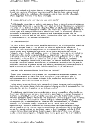NOSSA LÍNGUA_NOSSA PÁTRIA

Page 4 of 5

escrita, diferenciando-o de outros sistemas gráficos (de sistemas icônicos, por exemplo),
descobrindo o sistema alfabético, o sistema ortográfico. Quando chega à escola, cabe à
educação formal orientar metodicamente esses processos, e, nesse sentido, a Educação
Infantil é apenas o momento inicial dessa orientação.
- O processo de letramento ocorre durante toda a vida escolar?
- A alfabetização, no sentido que atribuí a essa palavra, é que se concentra nos primeiros anos
de escolaridade. Concentra-se aí, mas não ocorre só aí: por toda a vida escolar os alunos estão
avançando em seu domínio do sistema ortográfico. Aliás, um adulto escolarizado, quando vai
ao dicionário, resolver dúvida sobre a escrita de uma palavra está retomando seu processo de
alfabetização. Mas esses procedimentos de alfabetização tardia são esporádicos e eventuais,
ao contrário do letramento, que é um processo que se estende por todos os anos de
escolaridade e, mais que isso, por toda a vida. Eu diria mesmo que o processo de escolarização
é, fundamentalmente, um processo de letramento.
- Em qualquer disciplina?
- Em todas as áreas de conhecimento, em todas as disciplinas, os alunos aprendem através de
práticas de leitura e de escrita: em História, em Geografia, em Ciências, mesmo na
Matemática, enfim, em todas as disciplinas, os alunos aprendem lendo e escrevendo. É um
engano pensar que o processo de letramento é um problema apenas do professor de
Português: letrar é função e obrigação de todos os professores. Mesmo porque em cada área
de conhecimento a escrita tem peculiaridades, que os professores que nela atuam é que
conhecem e dominam. A quantidade de informações, conceitos, princípios, em cada área de
conhecimento, no mundo atual, e a velocidade com que essas informações, conceitos,
princípios são ampliados, reformulados, substituídos, faz com que o estudo e a aprendizagem
devam ser, fundamentalmente, a identificação de ferramentas de busca de informação e de
habilidades de usá-las, através de leitura, interpretação, relacionamento de conhecimentos. E
isso é letramento, atribuição, portanto, de todos os professores, de toda a escola.
- Mas seria maior a responsabilidade do professor de Português?
- É claro que o professor de Português tem uma responsabilidade bem mais específica com
relação ao letramento: enquanto este é um "instrumento" de aprendizagem para os
professores das outras áreas, para o professor de Português ele é o próprio objeto de
aprendizagem, o conteúdo mesmo de seu ensino.
- Muitos pais reclamam do fato de, hoje, os grandes textos de literatura, nos livros didáticos,
darem lugar a letras de música, rótulos de produtos, bulas de remédio. O que essa ênfase nos
textos do dia-a-dia tem de positivo e o que teria de negativo?
- É verdade que o conceito de letramento, bem como a nova concepção de alfabetização que
decorre dele e também das teorias do construtivismo que chegaram ao campo da educação e
do ensino nos anos 80, trouxeram um certo exagero na utilização de diferentes gêneros e
diferentes portadores de texto na sala de aula. É realmente lamentável que os textos literários,
até pouco tempo atrás exclusivos nas aulas de Português, tenham perdido espaço. É preciso
não esquecer que, exatamente porque a literatura tem, lamentavelmente, no contexto
brasileiro, pouca presença na vida cotidiana dos alunos, cabe à escola dar a eles a
oportunidade de conhecê-la e dela usufruir. Por outro lado, tem talvez faltado critério na
seleção dos gêneros. Por exemplo: parece-me equivocado o trabalho com letras de música,
que perdem grande parte de seu significado e valor se desvinculadas da melodia: é difícil
apreciar plenamente uma canção de Chico Buarque ou de Caetano Veloso lendo a letra da
canção como se fosse um poema, desligada ela da música que é quem lhe dá o verdadeiro

http://intervox.nce.ufrj.br/~edpaes/magda.htm

24/7/2008

 