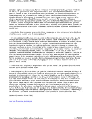 NOSSA LÍNGUA_NOSSA PÁTRIA

Page 5 of 5

sentido e a plena expressividade. Parece óbvio que devem ser priorizados, para as atividades
de leitura, os gêneros que mais freqüentemente ou mais necessariamente são lidos, nas
práticas sociais, e, para as atividades de produção de texto, os gêneros mais freqüentes ou
mais necessários nas práticas sociais de escrita. Estes não coincidem inteiramente com
aqueles, já que há gêneros que as pessoas lêem, mas nunca ou raramente escrevem, e há
gêneros que as pessoas não só lêem, mas também escrevem. Por exemplo: rótulos de
produtos são textos que devemos aprender a ler, mas certamente não precisaremos aprender
a escrever. Assim, a adoção de critérios bem fundamentados para selecionar quais gêneros
devem ser trabalhados em sala de aula, para a leitura e para a produção de textos, afastará os
aspectos negativos que uma invasão excessiva e indiscriminada de gêneros e portadores sem
dúvida tem.
- A condução do processo de letramento difere, no caso de se lidar com uma criança de classe
mais favorecida ou com uma de classe popular?
- Em sociedades grafocêntricas como a nossa, tanto crianças de camadas favorecidas quanto
crianças das camadas populares convivem com a escrita e com práticas de leitura e escrita
cotidianamente, ou seja, umas e outras vivem em ambientes de letramento. A diferença é que
crianças das camadas favorecidas têm um convívio inegavelmente mais freqüente e mais
intenso com material escrito e com práticas de leitura e de escrita do que as crianças das
camadas populares, e, o que é mais importante, essas crianças, porque inseridas na cultura
dominante, convivem com o material escrito e as práticas que a escola valoriza, usa e quer ver
utilizados. Dois aspectos precisam, então, ser considerados: de um lado, a escola deve
aprender a valorizar também o material escrito e as práticas de leitura e de escrita com que as
crianças das camadas populares convivem; de outro lado, a escola deve dar oportunidade a
essas crianças de ter acesso ao material escrito e às práticas da cultura dominante. Da mesma
forma, a escola que serve às camadas dominantes deve dar oportunidade às crianças dessas
camadas de conhecer e usufruir da cultura popular, tendo acesso ao material escrito e às
práticas dessa cultura.
- Como deve ser a preparação do professor para que ele "letre"? Em que esse preparo difere
daquele que o professor recebe hoje?
- Entendendo a função do professor, de qualquer nível de escolaridade, da Educação Infantil à
educação pós-graduada, como uma função de letramento dos alunos em sua área específica, o
professor precisa, em primeiro lugar, ser ele mesmo letrado na sua área de conhecimento:
precisa dominar a produção escrita de sua área, as ferramentas de busca de informação em
sua área, e ser um bom leitor e um bom produtor de textos na sua área. Isso se refere mais
particularmente à formação que o professor deve ter no conteúdo da área de conhecimento
que elegeu. Mas é preciso, para completar uma formação que o torne capaz de letrar seus
alunos, que conheça o processo de letramento, que reconheça as características e
peculiaridades dos gêneros de escrita próprios de sua área de conhecimento. Penso que os
cursos de formação de professores, em qualquer área de conhecimento, deveriam centrar seus
esforços na formação de bons leitores e bons produtores de texto naquela área, e na formação
de indivíduos capazes de formar bons leitores e bons produtores de textos naquela área.
(Jornal do Brasil - 26/11/2000)

VOLTAR À PÁGINA ANTERIOR

http://intervox.nce.ufrj.br/~edpaes/magda.htm

24/7/2008

 