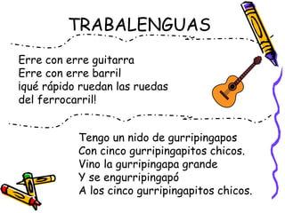 TRABALENGUAS
Tengo un nido de gurripingapos
Con cinco gurripingapitos chicos.
Vino la gurripingapa grande
Y se engurripingapó
A los cinco gurripingapitos chicos.
Erre con erre guitarra
Erre con erre barril
¡qué rápido ruedan las ruedas
del ferrocarril!
 