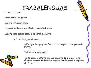 TRABALENGUAS
Parra tenía una perra.
Guerra tenía una parra.
La perra de Parra  subió a la parra de Guerra.
Guerra pegó con la porra a la perra de Parra.
Y Parra le dijo a Guerra:
-¿Por qué has pegado, Guerra, con la porra a la perra de
Parra?
Y Guerra le contestó:
-Si la perra de Parra no hubiera subido a la parra de
Guerra, Guerra no hubiese pegado con la porra a la perra
de Parra.  
 