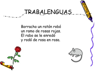 Borracho un ratón robó
un ramo de rosas rojas.
El rabo se le enredó
y rodó de rosa en rosa.
TRABALENGUAS
 