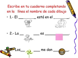 Escribe en tu cuaderno completando
en la línea el nombre de cada dibujo
• 1.- El ________ está en el _______.
• 2.- La _________ es ___________.
• 3.- Los_________ me dan _______.
 