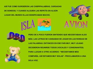 ASÍ FUE COMO SURGIERON LAS CHISPIPALABRAS, CARGADAS  DE SONIDOS, Y CUANDO ALGUIEN LAS REPETÍA EN ALGÚN  LUGAR DEL MUNDO ELLAS SIGNIFICABAN MUCHO. AVION PERO DE A POCO FUERON SINTIENDO QUE NECESITABAN ALGO  MÁS. LAS LETRAS SE CANSABAN DE JUGAR EN LAS RONDAS DE  LAS PALABRAS. ENTONCES EN ESE PAÍS MUY, MUY LEJANO  DECIDIERON REUNIRSE TODOS (VOCALES Y CONSONANTES)  PARA LLEGAR A OTRO ACUERDO: “NECESITAMOS MÁS  COMPAÑÍA, ASÍ ESTAMOS MUY SOLAS”- PROCLAMARON A UNA  SOLA VOZ. ISLA OSO 