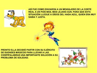 ASÍ FUE COMO ENVIARON A UN MENSAJERO DE LA CORTE REAL A UN PAÍS MÁS, MÁS LEJANO AÚN, PARA QUE ESTA SITUACIÓN LLEGUE A OÍDOS DEL HADA AZUL, QUIEN ERA MUY SABIA Y JUSTA. PRONTO ELLA DECIDIÓ PARTIR CON SU EJÉRCITO  DE DUENDES MÁGICOS PARA LLEVAR A LAS CHISPIPALABRAS UNA IMPORTANTE SOLUCIÓN A SU PROBLEMA DE SOLEDAD. 