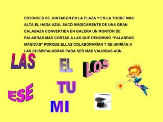 ENTONCES SE JUNTARON EN LA PLAZA Y EN LA TORRE MÁS  ALTA EL HADA AZUL SACÓ MÁGICAMENTE DE UNA GRAN  CALABAZA CONVERTIDA EN GALERA UN MONTÓN DE  PALABRAS MÁS CORTAS A LAS QUE DENOMINÓ “PALABRAS  MÁGICAS” PORQUE ELLAS COLABORARÍAN Y SE UNIRÍAN A  LAS CHISPIPALABRAS PARA SER MÁS VALIOSAS AÚN. LAS EL ESE LOS TU MI 