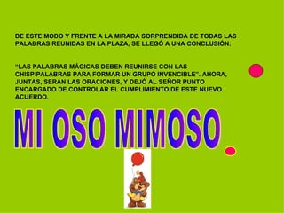 DE ESTE MODO Y FRENTE A LA MIRADA SORPRENDIDA DE TODAS LAS PALABRAS REUNIDAS EN LA PLAZA, SE LLEGÓ A UNA CONCLUSIÓN:  “ LAS PALABRAS MÁGICAS DEBEN REUNIRSE CON LAS CHISPIPALABRAS PARA FORMAR UN GRUPO INVENCIBLE”. AHORA, JUNTAS, SERÁN LAS ORACIONES, Y DEJÓ AL SEÑOR PUNTO ENCARGADO DE CONTROLAR EL CUMPLIMIENTO DE ESTE NUEVO ACUERDO. MI OSO MIMOSO 