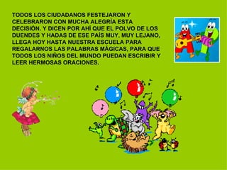 TODOS LOS CIUDADANOS FESTEJARON Y CELEBRARON CON MUCHA ALEGRÍA ESTA DECISIÓN. Y DICEN POR AHÍ QUE EL POLVO DE LOS DUENDES Y HADAS DE ESE PAÍS MUY, MUY LEJANO, LLEGA HOY HASTA NUESTRA ESCUELA PARA REGALARNOS LAS PALABRAS MÁGICAS, PARA QUE TODOS LOS NIÑOS DEL MUNDO PUEDAN ESCRIBIR Y LEER HERMOSAS ORACIONES. 