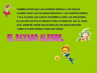 TAMBIÉN DICEN QUE LOS DUENDES ESPÍAN A LOS CHICOS  CUANDO USAN LAS PALABRAS MÁGICAS Y LAS CHISPIPALABRAS Y SI A ALGUNO LES CUESTA ESCRIBIR O LEER LAS ORACIONES,  ELLOS SOPLAN POLVO MÁGICO PARA AYUDARLOS. ASÍ, EL HADA  AZUL SIEMPRE PUEDE ESCUCHARLOS CON GRAN EMOCIÓN COMO SI FUERA MÚSICA PARA SUS OÍDOS. EL PAYASO ALEGRE. 