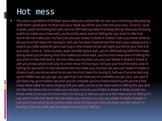 Hot messYou were a problem child been grounded your whole life so now you runnning wild playing with them good girls no that aint your style you think your hot shit you cool, i love it, i love it yeah, yeah stumbling but yeh, you're still looking hella fine keep doing what you're doing and I'ma make you mine well, you're a hot mess and im falling for you and i'm like hot damn let me make you my boo cos you can shake it shake it shake it yeh you know what to do you're a hot mess I'm loving it, hell yes i've been hypnotised the city's your playground, I watch you take a bite At 5am roaming in the streets drunk all night you think your hot shit you cool, i love it, i love it yeah, yeah stumbling but yeh, you're still looking hella fine keep doing what you're doing and I'ma make you mine well, you're a hot mess and im falling for you and i'm like hot damn, let me make you my boo cos you can shake it shake it shake it yeh you know what to do you're a hot mess I'm loving it, hell yes you're a hot mess and im falling for you and i'm like hot damn let me make you my boo cos you can shake it shake it shake it yeh you know what to do you're a hot mess I'm loving it, hell yes if you're dancing up on tables you go you go, you got it girl say that you're unstable you go coco, you got it girl dancing up on tables say that you're unstable you're a hahahaha ha yeh you're a hot mess hahahaha ha we're singing hell yes well, you're a hot mess and im falling for you and i'm like hot damn let me make you my boo cos you can shake it shake it shake it yeh you know what to do you're a hot mess I'm loving it, hell yes you're a hot mess and im falling for you and i'm like hot damn let me make you my boo cos you can shake it shake it shake it yeh you know what to do you're a hot mess I'm loving it, hell yes (hell yes) hot mess I'm loving it, hell yes (hell yes) hot mess I'm loving it, hell yes