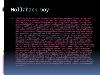 HollabackboyUh huh holy shit It's about time you get off my dick A few times I've been around that track But your ass is still fat It's gonna stay like that Cause I ain't your hollaback boy I ain't your hollaback boy A few times I've been around that track but your ass is still fat it's gonna stay like that cause I ain't your hollaback boy I ain't your hollaback boy Oooooo This is my shit This is my shit Oooooo This is my shit This is my shit Oooooo This is my shit This is my shit Oooooo This is my shit You damn right I was talking shit I told your man, so you would hear it What you doing acting like that Now people know what's up So you kicked in my place Saw the look in your face I hit a homerun, then I kicked you out But first I put my pompom out And now you know whats up A few times I've been around that track But your ass is still fat It's gonna stay like that Cause I ain't your hollaback boy I ain't your hollaback boy A few times I've been around that track But your ass is still fat It's gonna stay like that Cause I ain't your hollaback boy I ain't your hollaback boy Oooooo This is my shit This is my shit Oooooo This is my shit This is my shit Oooooo This is my shit This is my shit Oooooo This is my shit So last night, girl Saw you under the bleachers Giving head to a substitute teacher Perfect crazy, didn't make no sense But now it's all cleared up And its comin right back Cause I'm tellin your pack So dont freak out When your secrets out Thats right cause you cant deny this Your knees is all scratched up A few times I've been around that track But your ass is still fat It's gonna stay like that Cause I ain't your hollaback boy I ain't your hollaback boy A few times I've been around that track But your ass is still fat It's gonna stay like that Cause I ain't your hollaback boy I ain't your hollaback boy Oooooo This is my shit This is my shit Oooooo This is my shit This is my shit Oooooo This is my shit This is my shit Oooooo This is my let me hear you say this shit is Supercalafragalisticexpialidocious S-u-p-e-r-c-a-l-a-f-r-a-g-a Uh, WHAT? A few times I've been around that track But your ass is still fat It's gonna stay like that Cause I ain't your hollaback boy I ain't your hollaback boy A few times I've been around that track But your ass is still fat It's gonna stay like that Cause I ain't your hollaback boy I ain't your hollaback boy Oooooo This is my shit This is my shit Oooooo This is my shit This is my shit Oooooo This is my shit This is my shit Oooooo This is my shit 