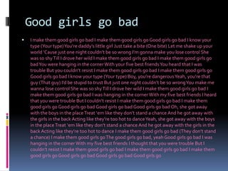 GoodgirlsgobadI make them good girls go bad I make them good girls go Good girls go bad I know your type (Your type) You’re daddy’s little girl Just take a bite (One bite) Let me shake up your world ‘Cause just one night couldn’t be so wrong I’m gonna make you lose control She was so shy Till I drove her wild I make them good girls go bad I make them good girls go bad You were hanging in the corner With your five best friends You heard that I was trouble But you couldn’t resist I make them good girls go bad I make them good girls go Good girls go bad I know your type (Your type) Boy, you’re dangerous Yeah, you’re that guy (That guy) I’d be stupid to trust But just one night couldn’t be so wrong You make me wanna lose control She was so shy Till I drove her wild I make them good girls go bad I make them good girls go bad I was hanging in the corner With my five best friends I heard that you were trouble But I couldn’t resist I make them good girls go bad I make them good girls go Good girls go bad Good girls go bad Good girls go bad Oh, she got away with the boys in the place Treat ‘em like they don’t stand a chance And he got away with the girls in the back Acting like they’re too hot to dance Yeah, she got away with the boys in the place Treat ‘em like they don’t stand a chance And he got away with the girls in the back Acting like they’re too hot to dance I make them good girls go bad (They don’t stand a chance) I make them good girls go The good girls go bad, yeah Good girls go bad I was hanging in the corner With my five best friends I thought that you were trouble But I couldn’t resist I make them good girls go bad I make them good girls go bad I make them good girls go Good girls go bad Good girls go bad Good girls go