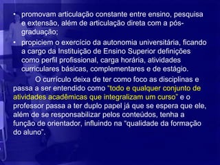 • promovam articulação constante entre ensino, pesquisa
   e extensão, além de articulação direta com a pós-
   graduação;
• propiciem o exercício da autonomia universitária, ficando
   a cargo da Instituição de Ensino Superior definições
   como perfil profissional, carga horária, atividades
   curriculares básicas, complementares e de estágio.
        O currículo deixa de ter como foco as disciplinas e
passa a ser entendido como “todo e qualquer conjunto de
atividades acadêmicas que integralizam um curso” e o
professor passa a ter duplo papel já que se espera que ele,
além de se responsabilizar pelos conteúdos, tenha a
função de orientador, influindo na “qualidade da formação
do aluno”.
 