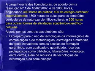A carga horária das licenciaturas, de acordo com a
resolução Nº 1 de 18/02/2002, é de 2800 horas,
englobando 400 horas de prática; 400 de estágio curricular
supervisionado; 1800 horas de aulas para os conteúdos
curriculares de natureza científico-cultural; e 200 horas
para outras formas de atividades acadêmico-científico-
culturais.
Alguns pontos centrais das diretrizes são:
• O preparo para o uso de tecnologias da informação e da
  comunicação e de metodologias, estratégias e materiais
  de apoio inovadores com as escolas de formação
  garantindo, com qualidade e quantidade, recursos
  pedagógicos como biblioteca, laboratórios, videoteca,
  entre outros, além de recursos de tecnologias da
  informação e da comunicação;
 