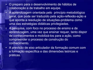 • O preparo para o desenvolvimento de hábitos de
  colaboração e de trabalho em equipe.
• A aprendizagem orientada pelo princípio metodológico
  geral, que pode ser traduzido pela ação-reflexão-ação e
  que aponta a resolução de situações-problema como
  uma das estratégias didáticas privilegiadas.
• A pesquisa, com foco no processo de ensino e de
  aprendizagem, uma vez que ensinar requer, tanto dispor
  de conhecimentos e mobilizá-los para a ação, como
  compreender o processo de construção do
  conhecimento.
• A previsão de eixo articulador da formação comum com
  a formação específica e das dimensões teóricas e
  práticas.
 