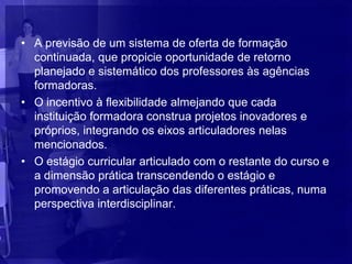 • A previsão de um sistema de oferta de formação
  continuada, que propicie oportunidade de retorno
  planejado e sistemático dos professores às agências
  formadoras.
• O incentivo à flexibilidade almejando que cada
  instituição formadora construa projetos inovadores e
  próprios, integrando os eixos articuladores nelas
  mencionados.
• O estágio curricular articulado com o restante do curso e
  a dimensão prática transcendendo o estágio e
  promovendo a articulação das diferentes práticas, numa
  perspectiva interdisciplinar.
 