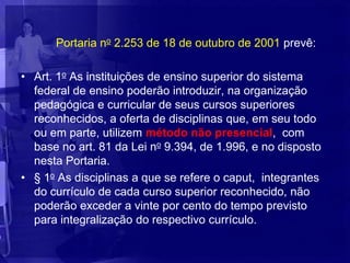 Portaria no 2.253 de 18 de outubro de 2001 prevê:

• Art. 1o As instituições de ensino superior do sistema
  federal de ensino poderão introduzir, na organização
  pedagógica e curricular de seus cursos superiores
  reconhecidos, a oferta de disciplinas que, em seu todo
  ou em parte, utilizem método não presencial, com
  base no art. 81 da Lei no 9.394, de 1.996, e no disposto
  nesta Portaria.
• § 1o As disciplinas a que se refere o caput, integrantes
  do currículo de cada curso superior reconhecido, não
  poderão exceder a vinte por cento do tempo previsto
  para integralização do respectivo currículo.
 