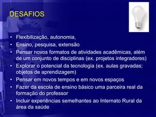 DESAFIOS


• Flexibilização, autonomia,
• Ensino, pesquisa, extensão
• Pensar novos formatos de atividades acadêmicas, além
  de um conjunto de disciplinas (ex. projetos integradores)
• Explorar o potencial da tecnologia (ex. aulas gravadas;
  objetos de aprendizagem)
• Pensar em novos tempos e em novos espaços
• Fazer da escola de ensino básico uma parceira real da
  formação do professor
• Incluir experiências semelhantes ao Internato Rural da
  área da saúde
 