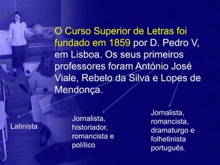O Curso Superior de Letras foi
            fundado em 1859 por D. Pedro V,
            em Lisboa. Os seus primeiros
            professores foram António José
            Viale, Rebelo da Silva e Lopes de
            Mendonça.

                                 Jornalista,
               Jornalista,       romancista,
Latinista      historiador,      dramaturgo e
               romancista e      folhetinista
               político          português,
 